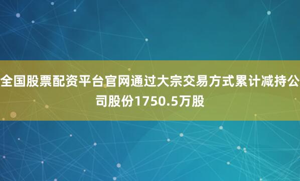 全国股票配资平台官网通过大宗交易方式累计减持公司股份1750.5万股