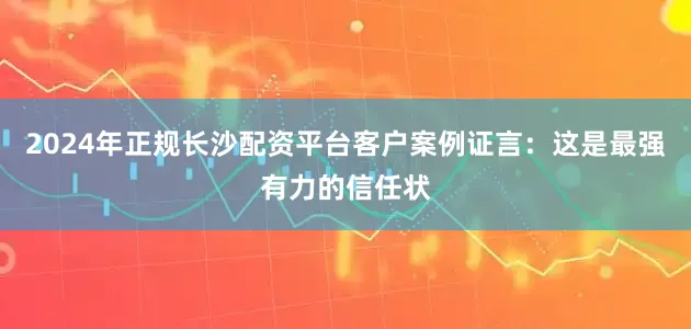 2024年正规长沙配资平台客户案例证言：这是最强有力的信任状
