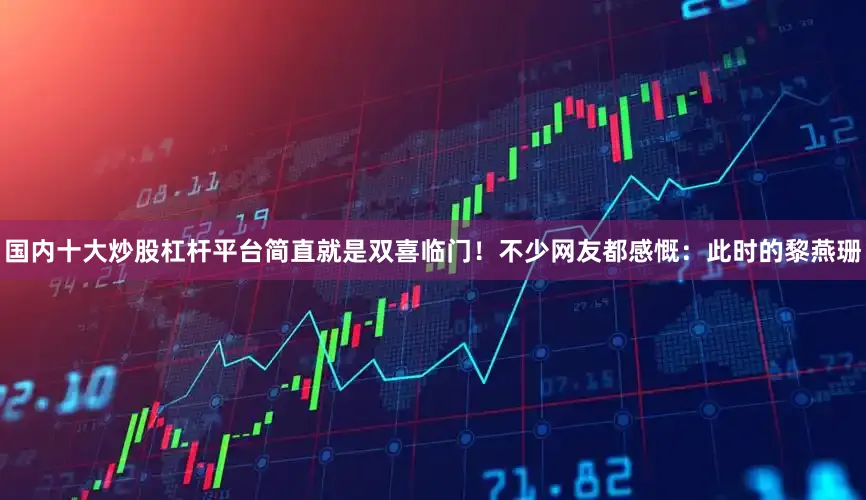 国内十大炒股杠杆平台简直就是双喜临门！不少网友都感慨：此时的黎燕珊