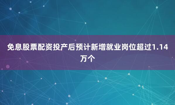 免息股票配资投产后预计新增就业岗位超过1.14万个